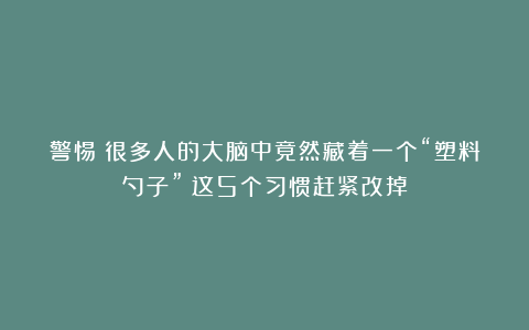 警惕！很多人的大脑中竟然藏着一个“塑料勺子”？这5个习惯赶紧改掉
