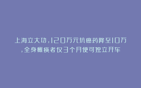 上海立大功，120万元抗癌药降至10万，全身瘫痪者仅3个月便可独立开车！