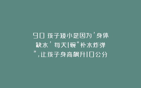 90%孩子矮小是因为’身体缺水’！每天1碗“补水炸弹”，让孩子身高飙升10公分！