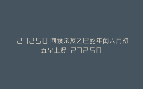 (27250)问候亲友乙巳蛇年闰六月初五早上好!(27250)