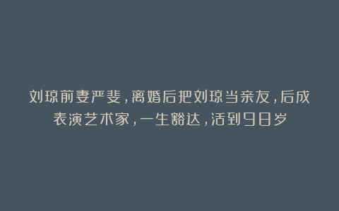 刘琼前妻严斐，离婚后把刘琼当亲友，后成表演艺术家，一生豁达，活到98岁