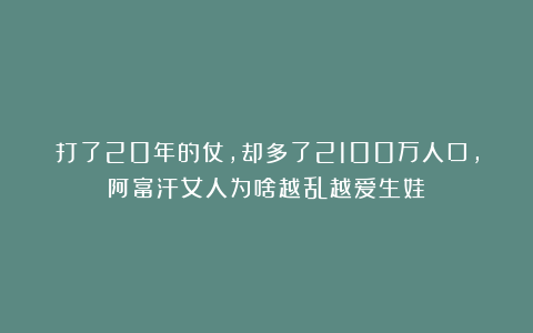 打了20年的仗，却多了2100万人口，阿富汗女人为啥越乱越爱生娃？