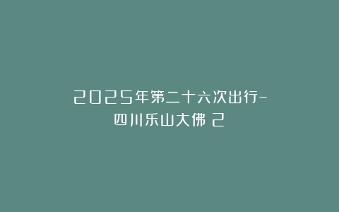2025年第二十六次出行–四川乐山大佛（2）