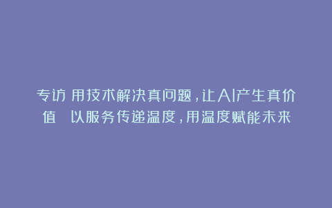 专访｜用技术解决真问题，让AI产生真价值 ；以服务传递温度，用温度赋能未来