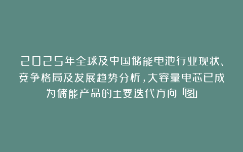 2025年全球及中国储能电池行业现状、竞争格局及发展趋势分析，大容量电芯已成为储能产品的主要迭代方向「图」