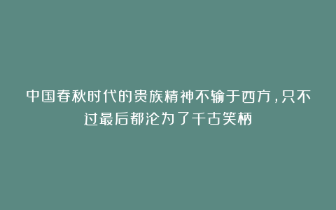 中国春秋时代的贵族精神不输于西方，只不过最后都沦为了千古笑柄