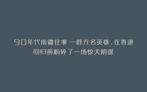 90年代南疆往事：一群无名英雄，在香港回归前粉碎了一场惊天阴谋