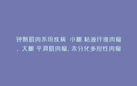 骨骼肌肉系统疾病丨（小腿）粘液纤维肉瘤、（大腿）平滑肌肉瘤、未分化多形性肉瘤