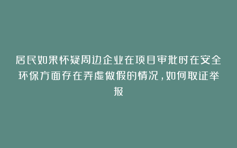 居民如果怀疑周边企业在项目审批时在安全环保方面存在弄虚做假的情况，如何取证举报