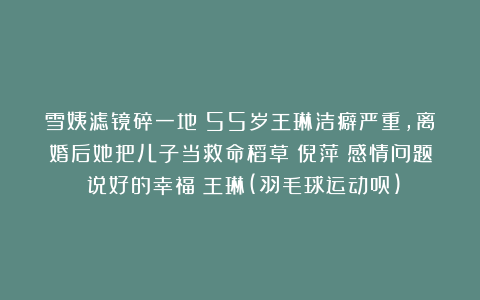 雪姨滤镜碎一地！55岁王琳洁癖严重，离婚后她把儿子当救命稻草|倪萍|感情问题|说好的幸福|王琳(羽毛球运动员)