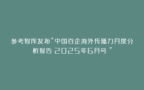 参考智库发布“中国百企海外传播力月度分析报告（2025年6月号）”