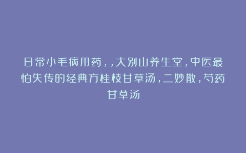 日常小毛病用药，，大别山养生堂，中医最怕失传的经典方桂枝甘草汤，二妙散，芍药甘草汤