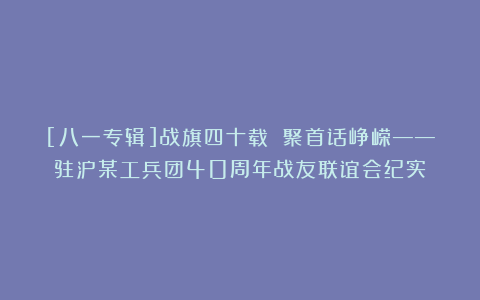[八一专辑]战旗四十载 聚首话峥嵘——驻泸某工兵团40周年战友联谊会纪实