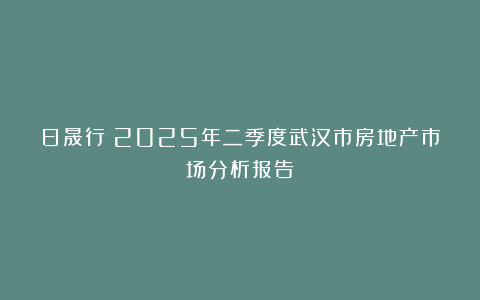 日晟行丨2025年二季度武汉市房地产市场分析报告