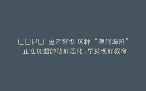 COPD 患者警惕！这种 “隐形塌陷” 正在加速肺功能恶化，早发现能救命！