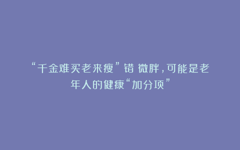“千金难买老来瘦”？错！微胖，可能是老年人的健康“加分项”