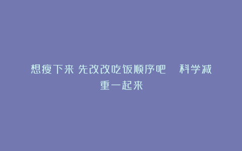想瘦下来？先改改吃饭顺序吧！| 科学减重一起来