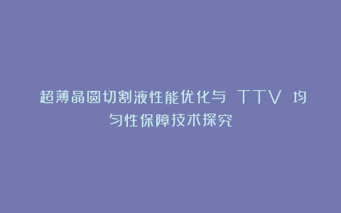 《超薄晶圆切割液性能优化与 TTV 均匀性保障技术探究》