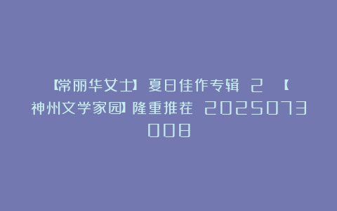 【常丽华女士】《夏日佳作专辑 2 》【神州文学家园】隆重推荐 2025073008