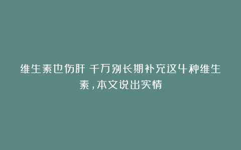 维生素也伤肝？千万别长期补充这4种维生素，本文说出实情