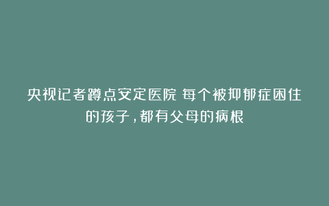 央视记者蹲点安定医院：每个被抑郁症困住的孩子，都有父母的病根