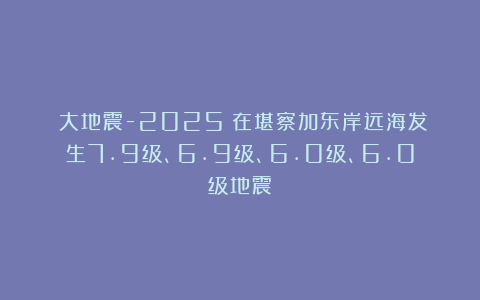 《大地震-2025》在堪察加东岸远海发生7.9级、6.9级、6.0级、6.0级地震