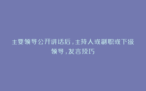 主要领导公开讲话后，主持人或副职或下级领导，发言技巧？