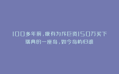 100多年前，康有为斥巨资150万买下瑞典的一座岛，如今岛屿归谁？