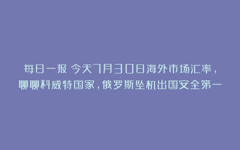 每日一报：今天7月30日海外市场汇率，聊聊科威特国家，俄罗斯坠机出国安全第一