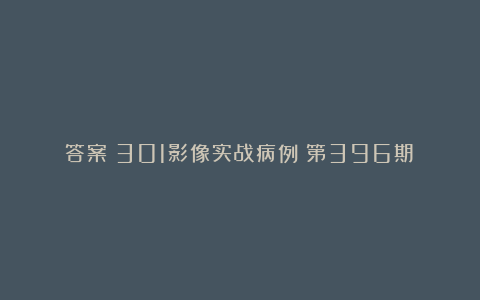 答案丨301影像实战病例（第396期）