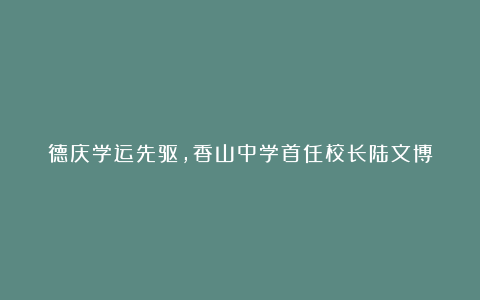 德庆学运先驱，香山中学首任校长陆文博