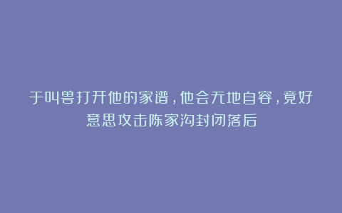 于叫兽打开他的家谱，他会无地自容，竟好意思攻击陈家沟封闭落后