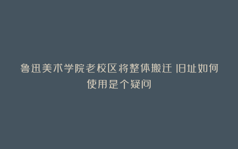 鲁迅美术学院老校区将整体搬迁！旧址如何使用是个疑问？