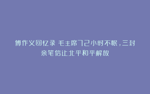 傅作义回忆录：毛主席72小时不眠，三封亲笔信让北平和平解放
