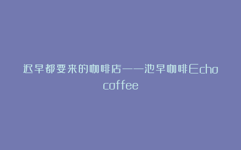 迟早都要来的咖啡店——池早咖啡Echocoffee