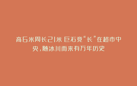高6米周长21米！巨石竟“长”在超市中央，随冰川而来有万年历史