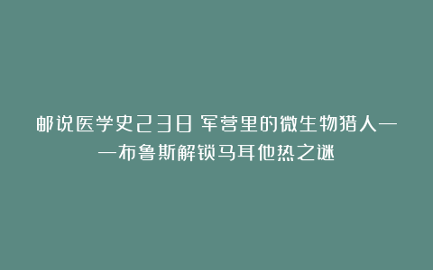 邮说医学史238：军营里的微生物猎人——布鲁斯解锁马耳他热之谜
