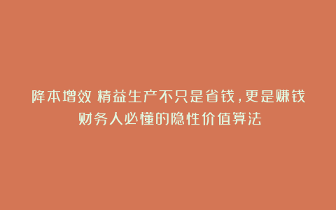 降本增效：精益生产不只是省钱，更是赚钱：财务人必懂的隐性价值算法