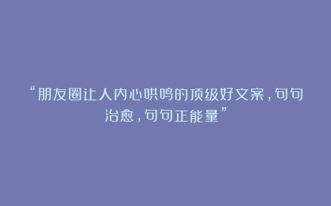 “朋友圈让人内心哄鸣的顶级好文案，句句治愈，句句正能量”