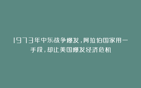 1973年中东战争爆发，阿拉伯国家用一手段，却让美国爆发经济危机