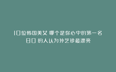 10位韩国美女！哪个是你心中的第一名？80%的人认为孙艺珍最漂亮