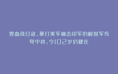 曾血战日寇，暴打美军痛击印军的解放军传奇中将，今102岁仍健在