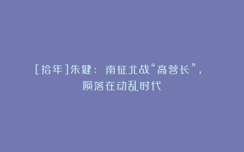 [拾年]朱健: 南征北战“高营长”, 陨落在动乱时代