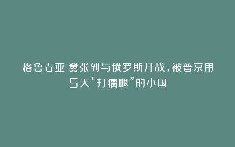 格鲁吉亚:嚣张到与俄罗斯开战,被普京用5天“打瘸腿”的小国