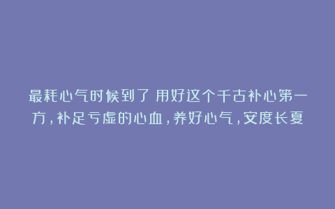 最耗心气时候到了！用好这个千古补心第一方，补足亏虚的心血，养好心气，安度长夏