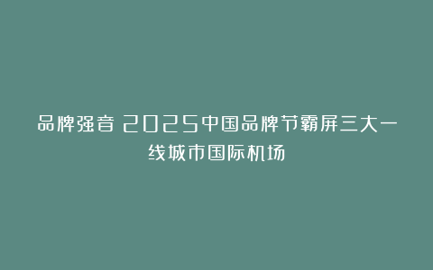 品牌强音！2025中国品牌节霸屏三大一线城市国际机场