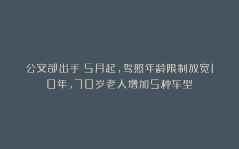 公安部出手：5月起，驾照年龄限制放宽10年，70岁老人增加5种车型