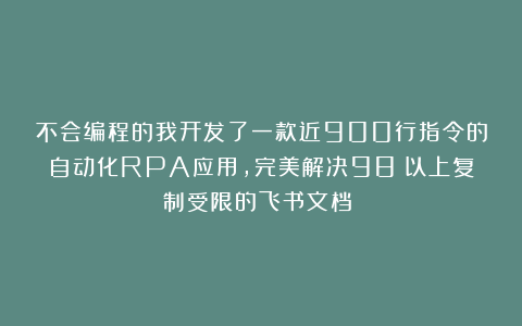 不会编程的我开发了一款近900行指令的自动化RPA应用，完美解决98％以上复制受限的飞书文档！！