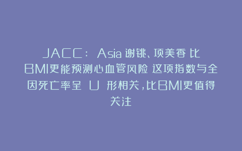 JACC: Asia｜谢铫、项美香：比BMI更能预测心血管风险？这项指数与全因死亡率呈 U 形相关，比BMI更值得关注