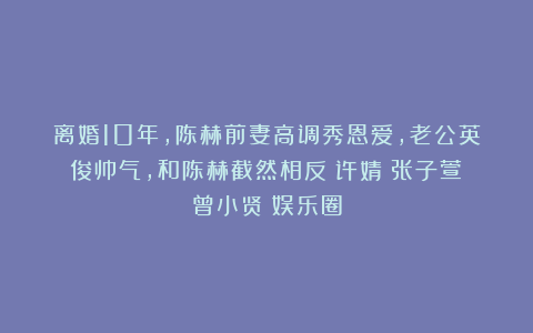 离婚10年,陈赫前妻高调秀恩爱,老公英俊帅气,和陈赫截然相反|许婧|张子萱|曾小贤|娱乐圈